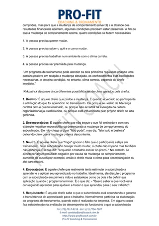 Tel. (21) 2512-8159 - Cel.: (21) 7756-7107
E-mail: contato@profitcoach.com.br
http://www.profitcoach.com.br
Pro-Fit Coaching & Treinamento
cumpridos, mas para que a mudança de comportamento (nível 3) e o alcance dos
resultados financeiros ocorram, algumas condições precisam estar presentes. A fim de
que a mudança de comportamento ocorra, quatro condições se fazem necessárias
1. A pessoa precisa querer mudar.
2. A pessoa precisa saber o quê e o como mudar.
3. A pessoa precisa trabalhar num ambiente com o clima correto.
4. A pessoa precisa ser premiada pela mudança.
Um programa de treinamento pode atender os dois primeiros requisitos criando uma
postura positiva em relação a mudança desejada, os conhecimentos e as habilidades
necessárias. A terceira condição, no entanto, clima correto, depende do chefe
imediato."
Kirkpatrick descreve cinco diferentes possibilidades de clima gerados pela chefia:
1. Reativo: É aquele chefe que proíbe a mudança. É quando é vedado ao participante
a utilização do que foi aprendido no treinamento. Ou porque seu estilo de liderança
conflita com o que foi ensinado, ou porque não acredita na evolução da cultura
organizacional já estabelecida, ou porque está influenciado pelo próprio chefe na alta
gerência.
2. Desencorajador: É aquele chefe que não segue o que foi ensinado e com seu
exemplo negativo impossibilita ou desencoraja a mudança de comportamento do
subordinado. Ele não chega a dizer "Não pode", mas diz: "Isto tudo é besteira"
deixando claro que a mudança o deixa descontente.
3. Neutro: É aquele chefe que "finge" ignorar o fato que o participante esteja em
treinamento. Se o subordinado desejar muito mudar, o chefe não impede mas também
não encoraja. É o que diz: "enquanto o trabalho estiver no prazo.." No entanto, se
acontecer algum resultado negativo por causa da mudança de comportamento,
aumento de custos por exemplo, então o chefe muda o clima para desencorajador ou
até para reativo.
4. Encorajador: É aquele chefe que realmente tenta estimular o subordinado a
aprender e a aplicar seu aprendizado no trabalho. Idealmente, ele discute o programa
com o subordinado em primeira mão e estabelece como os dois irão definir sua
aplicação quando o programa terminar. É o que diz: - "Quero saber o que você está
conseguindo aprender para ajudá-lo a trazer o que aprendeu para o seu trabalho".
5. Requisitante: É aquele chefe sabe o que o subordinado está aprendendo e garante
a transferência do aprendizado para o trabalho. Normalmente participa da elaboração
do programa de treinamento, quando este é realizado na empresa. Em alguns casos
fica estabelecido na avaliação de desempenho do funcionário o que o subordinado
 
