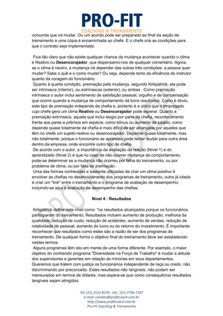 Tel. (21) 2512-8159 - Cel.: (21) 7756-7107
E-mail: contato@profitcoach.com.br
http://www.profitcoach.com.br
Pro-Fit Coaching & Treinamento
concorda que irá mudar. Ou um acordo pode ser preparado ao final da seção de
treinamento e uma cópia é encaminhada ao chefe. E o chefe cria as condições para
que o contrato seja implementado.
Fica tão claro que não existe qualquer chance da mudança acontecer quando o clima
é Reativo ou Desencorajador, que dispensamo-nos de qualquer comentário. Agora,
se o clima é neutro, a mudança irá depender das outras três condições: a pessoa quer
mudar? Sabe o quê e o como mudar? Ou seja, depende tanto da eficiência do instrutor
quanto da coragem do funcionário.
Quanto à quarta condição, premiação pela mudança, segundo Kirkpatrick, ela pode
ser intrínseca (interior), ou extrínsecas (exterior), ou ambas . Como premiação
intrínseca o autor inclui sentimento de satisfação pessoal, orgulho e de compensação
que ocorre quando a mudança de comportamento dá bons resultados. Como é óbvio,
este tipo de premiação independe da chefia e, portanto é a única que o empregado
cujo chefe gera um clima Reativo ou Desencorajador pode esperar. Quanto a
premiação extrínseca, aquela que inclui elogio por parte da chefia, reconhecimento
frente aos pares e prêmios em espécie, como bônus ou aumento de salário, como
depende quase totalmente da chefia é mais difícil de ser alcançada por aqueles que
têm no chefe um sujeito reativo ou desencorajador. Depende quase totalmente, mas
não totalmente, porque o funcionário se aprendeu pode tentar mudar para outra área
dentro da empresa, onde encontre outro tipo de chefia.
De acordo com o autor, a importância da avaliação da reação (Nível 1) e do
aprendizado (Nível 2) é que no caso de não ocorrer mudança de comportamento,
pode-se determinar se a mudança não ocorreu por falha do treinamento, ou por
problema de clima, ou por falta de premiação .
Uma das formas conhecidas e bastante utilizadas de criar um clima positivo é
envolver as chefias no desenvolvimento dos programas de treinamento, outra já citada
é criar um "link" entre o treinamento e o programa de avaliação de desempenho,
incluindo-se aqui a avaliação de desempenho das chefias.
Nível 4 : Resultados
Kirkpatrick define este nível como: "os resultados alcançados porque os funcionários
participaram do treinamento. Resultados incluem aumento de produção, melhoria da
qualidade, redução de custo, redução de acidentes, aumento de vendas, redução de
rotatividade de pessoal, aumento do lucro ou do retorno do investimento. É importante
reconhecer que resultados como estes são a razão de ser dos programas de
treinamento. De qualquer forma o objetivo final do treinamento deve ser estabelecido
nestes termos.
Alguns programas têm isto em mente de uma forma diferente. Por exemplo, o maior
objetivo do conhecido programa "Diversidade na Força de Trabalho" é mudar a atitude
dos supervisores e gerentes em relação às minorias em seus departamentos.
Queremos que tratem com justiça os funcionários independente de raça ou credo, não
discriminando por preconceito. Estes resultados não tangíveis, não podem ser
mensurados em termos de dólares, mas espera-se que como consequência resultados
tangíveis sejam atingidos.
 