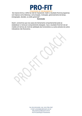 Tel. (21) 2512-8159 - Cel.: (21) 7756-7107
E-mail: contato@profitcoach.com.br
http://www.profitcoach.com.br
Pro-Fit Coaching & Treinamento
Da mesma forma, é difícil se não for impossível, medir o resultado final de programas
com tópicos como liderança, comunicação, motivação, gerenciamento de tempo,
energização, decisão, ou estilo gerencial."
Conclusão
Assim, concluímos que nos casos de treinamento comportamental pode-se
estabelecer e mensurar comportamento desejado, mas o resultado final tem de ser
medido em termos de nível de satisfação dos funcionários ou outros através de outros
indicadores não financeiros.
 