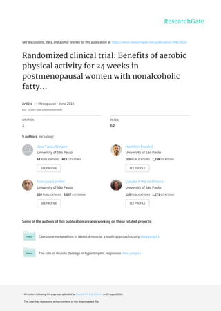 See	discussions,	stats,	and	author	profiles	for	this	publication	at:	https://www.researchgate.net/publication/304536620
Randomized	clinical	trial:	Benefits	of	aerobic
physical	activity	for	24	weeks	in
postmenopausal	women	with	nonalcoholic
fatty...
Article		in		Menopause	·	June	2016
DOI:	10.1097/GME.0000000000000647
CITATION
1
READS
62
9	authors,	including:
Some	of	the	authors	of	this	publication	are	also	working	on	these	related	projects:
Carnosine	metabolism	in	skeletal	muscle:	a	multi-approach	study	View	project
The	role	of	muscle	damage	in	hypertrophic	responses	View	project
Jose	Tadeu	Stefano
University	of	São	Paulo
63	PUBLICATIONS			419	CITATIONS			
SEE	PROFILE
Hamilton	Roschel
University	of	São	Paulo
165	PUBLICATIONS			1,198	CITATIONS			
SEE	PROFILE
Flair	Jose	Carrilho
University	of	São	Paulo
369	PUBLICATIONS			5,057	CITATIONS			
SEE	PROFILE
Claudia	P	M	S	de	Oliveira
University	of	São	Paulo
120	PUBLICATIONS			1,271	CITATIONS			
SEE	PROFILE
All	content	following	this	page	was	uploaded	by	Claudia	P	M	S	de	Oliveira	on	08	August	2016.
The	user	has	requested	enhancement	of	the	downloaded	file.
 