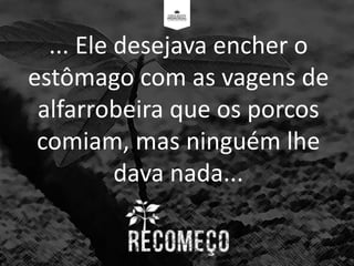 ... Ele desejava encher o
estômago com as vagens de
alfarrobeira que os porcos
comiam, mas ninguém lhe
dava nada...
 