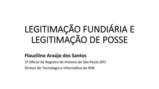 LEGITIMAÇÃO FUNDIÁRIA E
LEGITIMAÇÃO DE POSSE
Flauzilino	Araújo	dos	Santos	
1º	Oﬁcial	de	Registro	de	Imóveis	de	São	Paulo	(SP)	
Diretor	de	Tecnologia	e	InformáAca	do	IRIB	
 