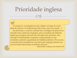 
Prioridade inglesa
“O comércio e as manufacturas das cidades, em lugar de serem
efeito da cultura e do melhoramento das terras, são a sua causa(…).
Em particular, o comércio colonial tem a vantagem de oferecer um
mercado vasto, ainda que longínquo, para os produtos da indústria
inglesa que excedem a procura dos mercados mais próximos. Isto
encoraja a Grã-Bretanha a aumentar continuamente os seus
excedentes, portanto a quantidade de trabalho produtivo. Por sua vez,
os operários das manufacturas, que têm assim emprego, formam um
novo mercado interno para os produtos da terra.”
Adam Smith, A Riqueza das Nações,1776
 