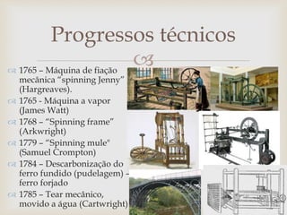 
Progressos técnicos
 1765 – Máquina de fiação
mecânica “spinning Jenny”
(Hargreaves).
 1765 - Máquina a vapor
(James Watt)
 1768 – “Spinning frame”
(Arkwright)
 1779 – “Spinning mule"
(Samuel Crompton)
 1784 – Descarbonização do
ferro fundido (pudelagem) –
ferro forjado
 1785 – Tear mecânico,
movido a água (Cartwright)
 