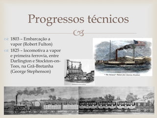 
Progressos técnicos
 1803 – Embarcação a
vapor (Robert Fulton)
 1825 – locomotiva a vapor
e primeira ferrovia, entre
Darlington e Stockton-on-
Tees, na Grã-Bretanha
(George Stephenson)
 