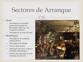 
Sectores de Arranque
 Têxtil
 Abundância de matéria-
prima proveniente da
Revolução Agrícola e do
Comércio Colonial
 Abundância de mão de obra
 Metalúrgico
 Abundância de matérias
primas (ferro)
 Abundância de Hulha
 Uso de altos fornos
 Aplicação da força a vapor à
indústria metalúrgica
 Fabrico de máquinas leva ao
aumento da procura
 