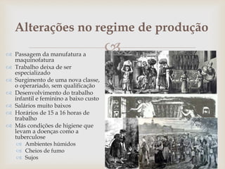 
Alterações no regime de produção
 Passagem da manufatura a
maquinofatura
 Trabalho deixa de ser
especializado
 Surgimento de uma nova classe,
o operariado, sem qualificação
 Desenvolvimento do trabalho
infantil e feminino a baixo custo
 Salários muito baixos
 Horários de 15 a 16 horas de
trabalho
 Más condições de higiene que
levam a doenças como a
tuberculose
 Ambientes húmidos
 Cheios de fumo
 Sujos
 