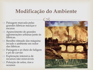 
Modificação do Ambiente
 Paisagem marcada pelas
grandes fábricas maciças e
escuras
 Aparecimento de grandes
aglomerações urbanas junto às
fábricas.
 Barulho ritmado das máquina
invade o ambiente em redor
das fábricas
 Paisagem e ar cheio de fuligem
e pó de carvão
 Exploração intensiva de
recursos não renováveis
 Poluição de solos, rios e
oceanos
 