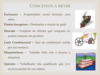 Enclosures – Propriedades rurais fechadas com
sebes.
Plantas forrageiras – Destinadas à criação de gado
Mercado – Conjunto de clientes que compram ou
podem comprar um produto.
Carta Constitucional – Tipo de constituição cedida
por um monarca.
Maquinofatura – Trabalho feito com o recurso a
máquinas
Operário – Trabalhador não qualificado que vive
exclusivamente do seu salário.
CONCEITOS A RETER
 