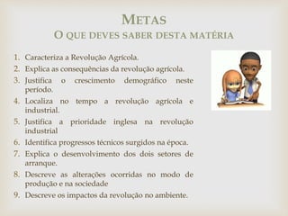 1. Caracteriza a Revolução Agrícola.
2. Explica as consequências da revolução agrícola.
3. Justifica o crescimento demográfico neste
período.
4. Localiza no tempo a revolução agrícola e
industrial.
5. Justifica a prioridade inglesa na revolução
industrial
6. Identifica progressos técnicos surgidos na época.
7. Explica o desenvolvimento dos dois setores de
arranque.
8. Descreve as alterações ocorridas no modo de
produção e na sociedade
9. Descreve os impactos da revolução no ambiente.
METAS
O QUE DEVES SABER DESTA MATÉRIA
 