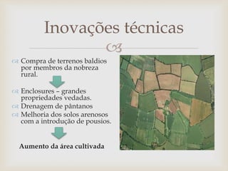 
Inovações técnicas
 Compra de terrenos baldios
por membros da nobreza
rural.
 Enclosures – grandes
propriedades vedadas.
 Drenagem de pântanos
 Melhoria dos solos arenosos
com a introdução de pousios.
Aumento da área cultivada
 