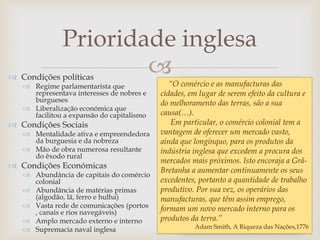 
Prioridade inglesa
 Condições políticas
 Regime parlamentarista que
representava interesses de nobres e
burgueses
 Liberalização económica que
facilitou a expansão do capitalismo
 Condições Sociais
 Mentalidade ativa e empreendedora
da burguesia e da nobreza
 Mão de obra numerosa resultante
do êxodo rural
 Condições Económicas
 Abundância de capitais do comércio
colonial
 Abundância de matérias primas
(algodão, lã, ferro e hulha)
 Vasta rede de comunicações (portos
, canais e rios navegáveis)
 Amplo mercado externo e interno
 Supremacia naval inglesa
“O comércio e as manufacturas das
cidades, em lugar de serem efeito da cultura e
do melhoramento das terras, são a sua
causa(…).
Em particular, o comércio colonial tem a
vantagem de oferecer um mercado vasto,
ainda que longínquo, para os produtos da
indústria inglesa que excedem a procura dos
mercados mais próximos. Isto encoraja a Grã-
Bretanha a aumentar continuamente os seus
excedentes, portanto a quantidade de trabalho
produtivo. Por sua vez, os operários das
manufacturas, que têm assim emprego,
formam um novo mercado interno para os
produtos da terra.”
Adam Smith, A Riqueza das Nações,1776
 