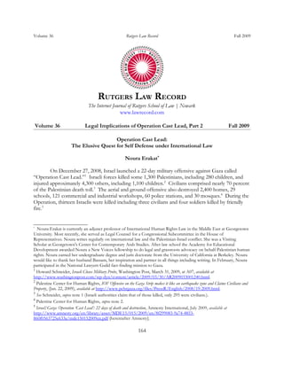 Volume 36                                             Rutgers Law Record                                            Fall 2009




                                     RUTGERS LAW RECORD
                               The Internet Journal of Rutgers School of Law | Newark
                                                www.lawrecord.com

    Volume 36                 Legal Implications of Operation Cast Lead, Part 2                                  Fall 2009

                                        Operation Cast Lead:
                      The Elusive Quest for Self Defense under International Law

                                                     Noura Erakat*

        On December 27, 2008, Israel launched a 22-day military offensive against Gaza called
“Operation Cast Lead.”1 Israeli forces killed some 1,300 Palestinians, including 280 children, and
injured approximately 4,300 others, including 1,100 children.2 Civilians comprised nearly 70 percent
of the Palestinian death toll.3 The aerial and ground offensive also destroyed 2,400 homes, 29
schools, 121 commercial and industrial workshops, 60 police stations, and 30 mosques.4 During the
Operation, thirteen Israelis were killed including three civilians and four soldiers killed by friendly
fire.5


*
  Noura Erakat is currently an adjunct professor of International Human Rights Law in the Middle East at Georgetown
University. Most recently, she served as Legal Counsel for a Congressional Subcommittee in the House of
Representatives. Noura writes regularly on international law and the Palestinian-Israel conflict. She was a Visiting
Scholar at Georgetown's Center for Contemporary Arab Studies. After law school the Academy for Educational
Development awarded Noura a New Voices fellowship to do legal and grassroots advocacy on behalf Palestinian human
rights. Noura earned her undergraduate degree and juris doctorate from the University of California at Berkeley. Noura
would like to thank her husband Bassam, her inspiration and partner in all things including writing. In February, Noura
participated in the National Lawyers Guild fact-finding mission to Gaza.
1
  Howard Schneider, Israeli Closes Military Probe, Washington Post, March 31, 2009, at A07, available at
http://www.washingtonpost.com/wp-dyn/content/article/2009/03/30/AR2009033001240.html.
2
  Palestine Center for Human Rights, IOF Offensive on the Gaza Strip makes it like an earthquake zone and Claims Civilians and
Property, (Jan. 22, 2009), available at http://www.pchrgaza.org/files/PressR/English/2008/19-2009.html.
3
  See Schneider, supra note 1 (Israeli authorities claim that of those killed, only 295 were civilians.).
4
  Palestine Center for Human Rights, supra note 2.
5
  Israel/Gaza: Operation ‘Cast Lead’: 22 days of death and destruction, Amnesty International, July 2009, available at
http://www.amnesty.org/en/library/asset/MDE15/015/2009/en/8f299083-9a74-4853-
860f0563725e633a/mde150152009en.pdf [hereinafter Amnesty].

                                                            164
 