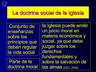 La doctrina social de la Iglesia Conjunto de enseñanzas sobre los principios que deben regular la vida social la Iglesia puede emitir un juicio moral en materia económica y social, ya que debe juzgar sobre los derechos fundamentales y sobre la salvación de las almas  (CEC, 2420) Parte de la doctrina moral 