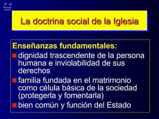 La doctrina social de la Iglesia Enseñanzas fundamentales: dignidad trascendente de la persona humana e inviolabilidad de sus derechos familia fundada en el matrimonio como célula básica de la sociedad (protegerla y fomentarla) bien común y función del Estado 