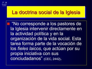 La doctrina social de la Iglesia “ No corresponde a los pastores de la Iglesia intervenir directamente en la actividad política y en la organización de la vida social. Esta tarea forma parte de la vocación de los  fieles laicos , que actúan por su propia iniciativa con sus conciudadanos”  (CEC, 2442) . 