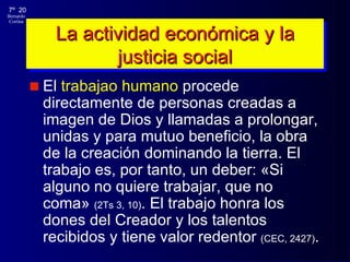 La actividad económica y la justicia social El  trabajao humano  procede directamente de personas creadas a imagen de Dios y llamadas a prolongar, unidas y para mutuo beneficio, la obra de la creación dominando la tierra. El trabajo es, por tanto, un deber:  «Si alguno no quiere trabajar, que no coma»  (2Ts 3, 10) . El trabajo honra los dones del Creador y los talentos recibidos y tiene valor redentor  (CEC, 2427) . 