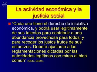 La actividad económica y la justicia social “ Cada uno tiene el  derecho de iniciativa económica , y podrá usar legítimamente de sus talentos para contribuir a una abundancia provechosa para todos, y para recoger los justos frutos de sus esfuerzos. Deberá ajustarse a las reglamentaciones dictadas por las autoridades legítimas con miras al bien común”  (CEC, 2429) . 