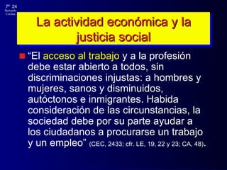 La actividad económica y la justicia social “ El  acceso al trabajo  y a la profesión debe estar abierto a todos, sin discriminaciones injustas: a hombres y mujeres, sanos y disminuidos, autóctonos e inmigrantes. Habida consideración de las circunstancias, la sociedad debe por su parte ayudar a los ciudadanos a procurarse un trabajo y un empleo”  (CEC, 2433; cfr. LE, 19, 22 y 23; CA, 48) . 