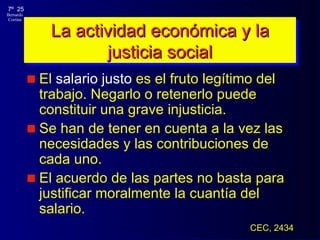 La actividad económica y la justicia social El  salario justo  es el fruto legítimo del trabajo. Negarlo o retenerlo puede constituir una grave injusticia .  S e han de tener en cuenta a la vez las necesidades y las contribuciones de cada uno.  El acuerdo de las partes no basta para justificar moralmente la cuantía del salario. CEC, 2434 