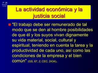 La actividad económica y la justicia social "El trabajo debe ser remunerado de tal modo que se den al hombre posibilidades de que él y los suyos vivan  dignamente  su vida material, social, cultural y espiritual, teniendo en cuenta la tarea y la productividad de cada uno, así como las condiciones de la empresa y el bien común"  (GS ,  67, 2 ; CEC, 2434 ) .  