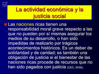 La actividad económica y la justicia social Las  naciones  ricas tienen una responsabilidad moral grave respecto a las que no pueden por sí mismas asegurar los medios de su desarrollo, o han sido impedidas de realizarlo por trágicos acontecimientos históricos. Es un deber de solidaridad y de caridad; es también una obligación de justicia si el bienestar de las naciones ricas procede de recursos que no han sido pagados con justicia   (CEC, 2439) . 