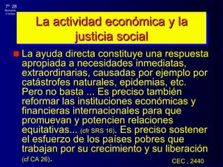 La actividad económica y la justicia social La ayuda directa constituye una respuesta apropiada a necesidades inmediatas, extraordinarias, causadas por ejemplo por catástrofes naturales, epidemias, etc. Pero no basta  .. . Es preciso también reformar las instituciones económicas y financieras internacionales para que promuevan y potencien relaciones equitativas ...   (cf r  SRS 16) . Es preciso sostener el esfuerzo de los países pobres que trabajan por su crecimiento y su liberación  (cf CA 26) .  CEC , 2440 
