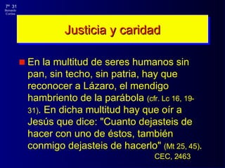 En la multitud de seres humanos sin pan, sin techo, sin patria, hay que reconocer a Lázaro, el mendigo hambriento de la parábola  (cf r.  Lc 16, 19-31) . En dicha multitud hay que oír a Jesús que dice: "Cuanto dejasteis de hacer con uno de éstos, también conmigo dejasteis de hacerlo"  (Mt 25, 45) . Justicia y caridad CEC, 2463 