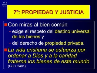 7º: PROPIEDAD Y JUSTICIA Con miras al bien común  exige el respeto del  destino universal de los bienes  y  del derecho de  propiedad privada .  La vida cristiana se esfuerza por ordenar a Dios y a la caridad fraterna los bienes de este mundo   ( CEC , 2401). 