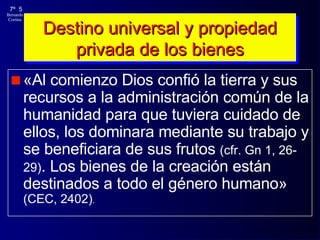 Destino universal y propiedad privada de los bienes «Al comienzo Dios confió la tierra y sus recursos a la administración común de la humanidad para que tuviera cuidado de ellos, los dominara mediante su trabajo y se beneficiara de sus frutos  (cfr. Gn 1, 26-29) . Los bienes de la creación están destinados a todo el género humano»  (CEC, 2402) . 