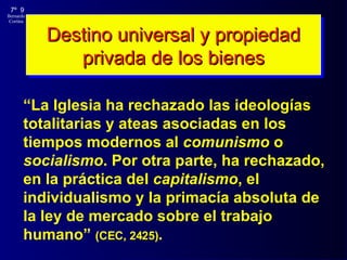 Destino universal y propiedad privada de los bienes “ La Iglesia ha rechazado las ideologías totalitarias y ateas asociadas en los tiempos modernos al  comunismo  o  socialismo . Por otra parte, ha rechazado, en la práctica del  capitalismo , el individualismo y la primacía absoluta de la ley de mercado sobre el trabajo humano”  (CEC, 2425) . 