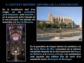 En la localització dalt d'un cingle, en els  contraforts paral·lelepípeds  amb  botarells , i en la proporció entre l'alçada de la nau principal i les laterals s'hi assembla a la  Seu de Manresa .  En la grandària de l'espai interior és semblant a la de  Santa Maria del Mar  i procedeix de la reforma introduïda després de la reincorporació del  Regne de Mallorca  a la  Corona d’Aragó . Les semblances amb aquests dos edificis han de venir d'un arquitecte comú:  Berenguer de Montagut .   I.- CONTEXT  HISTÒRIC. HISTÒRIA DE LA CONSTRUCCIÓ 