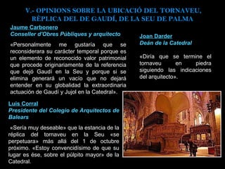 Jaume Carbonero Conseller d'Obres Públiques y arquitecto «Personalmente me gustaría que se reconsiderara su carácter temporal porque es un elemento de reconocido valor patrimonial que procede originariamente de la referencia que dejó Gaudí en la Seu y porque si se elimina generará un vacío que no dejará entender en su globalidad la extraordinaria actuación de Gaudí y Jujol en la Catedral». Joan Darder Deán de la Catedral «Diría que se termine el tornaveu en piedra siguiendo las indicaciones del arquitecto».  Luis Corral Presidente del Colegio de Arquitectos de Balears   «Sería muy deseable» que la estancia de la réplica del tornaveu en la Seu «se perpetuara» más allá del 1 de octubre próximo. «Estoy convencidísimo de que su lugar es ése, sobre el púlpito mayor» de la Catedral.  V.- OPINIONS SOBRE LA UBICACIÓ DEL TORNAVEU, RÈPLICA DEL DE GAUDÍ, DE LA SEU DE PALMA  