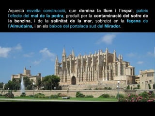 Aquesta  esvelta construcció , que  domina la llum i l’espai ,  pateix l’efecte del  mal de la pedra , produït per la  contaminació del sofre de la benzina , i de la  salinitat de la mar , sobretot en la  façana  de l’ Almudaina ,  i en els  baixos del portalada sud del  Mirador . 
