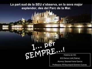 La part sud de la SEU s’observa, en la seva major esplendor, des del Parc de la Mar. I... per SEMPRE...! Història de l’Art IES Ramon Llull (Palma) Alumna: Desireé Ferrer García Professora: M Assumpció Granero Cueves   