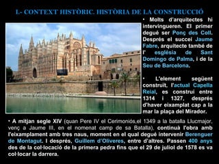 I.- CONTEXT  HISTÒRIC. HISTÒRIA DE LA CONSTRUCCIÓ Molts d’arquitectes hi intervingueren. El primer degué ser  Ponç des Coll . Després el succeí  Jaume Fabre , arquitecte també de l'  església de Sant Domingo de Palma , i de la  Seu de Barcelona .  L'element següent construït, l' actual Capella Reial , es construí entre 1314 i 1327, després d'haver eixamplat cap a la mar la plaça del Mirador.  A mitjan segle XIV  (quan Pere IV el Cerimoniós,el 1349 a la batalla Llucmajor, venç a Jaume III, en el nomenat camp de sa Batalla),  continuà l'obra amb l'eixamplament amb tres naus, moment en el qual degué intervenir  Berenguer de Montagut . I després,  Guillem d’Oliveres , entre d’altres. Passen  400 anys  des de la col·locació de la primera pedra fins que el 29 de juliol de 1578 es va col·locar la darrera. 