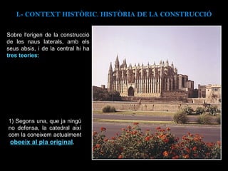 Sobre l'origen de la construcció de les naus laterals, amb els seus absis, i de la central hi ha  tres teories :   I.- CONTEXT  HISTÒRIC. HISTÒRIA DE LA CONSTRUCCIÓ 1) Segons una, que ja ningú no defensa, la catedral així com la coneixem actualment  obeeix al pla original . 