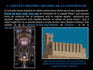 2)  Una altra teoria (basada en indicis constructius) afirma que la seu originalment  havia de tenir sols una nau  de l'amplada de la capella Reial i que aquesta havia de continuar fins al campanar amb la mateixa alçada i estructura que aquesta, segurament amb capelles laterals no sabem de quina forma, i que a mitjan segle XIV es va decidir passar a un pla de tres naus (Guillem Forteza). Cas contrari al  de la  catedral de Sant Joan Baptista  de  Perpinyà  i al de la  seu de Girona . Reconstrucció hipotètica de la seu de Palma, segons el pla inicial d'una nau de la primeria del segle XIV (Antoni I. Alomar). I.- CONTEXT  HISTÒRIC. HISTÒRIA DE LA CONSTRUCCIÓ 