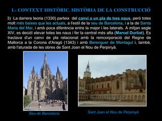 3)  La darrera teoria (1330) parteix  del  canvi a un pla de tres naus , però totes molt  més baixes que les actuals , a l'estil de la  seu de Barcelona , i a la de  Santa Maria del Mar , i amb poca diferència entre la major i les laterals. A mitjan segle XIV, es decidí elevar totes les naus i fer la central més alta ( Marcel Durliat ). Es tractava d'un canvi de pla relacionat amb la reincorporació del Regne de Mallorca a la Corona d'Aragó (1343) i amb  Berenguer de Montagut  i, també, amb l'aturada de les obres de Sant Joan el Nou de Perpinyà. Seu de Barcelona Sant Joan el Nou de Perpinyà  I.- CONTEXT  HISTÒRIC. HISTÒRIA DE LA CONSTRUCCIÓ 