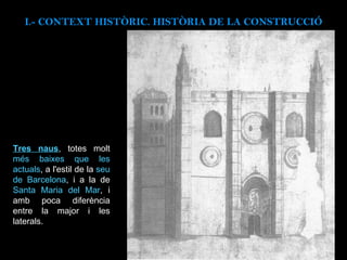 I.- CONTEXT  HISTÒRIC. HISTÒRIA DE LA CONSTRUCCIÓ Tres naus , totes molt  més baixes que les actuals , a l'estil de la  seu de Barcelona , i a la de  Santa Maria del Mar , i amb poca diferència entre la major i les laterals. 