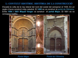 S'acabà la volta de la nau lateral del nord del costat del campanar el 1430. En un segle s’havia construït mitja catedral. El  1498  es va construir el  portal de l'Almoina . Entre  1594 i 1601 Miquel Verger  va construir  el  portal Major . El 1601 es va consagrar l’edifici. Portal Major Portal de l’Almoina I.- CONTEXT  HISTÒRIC. HISTÒRIA DE LA CONSTRUCCIÓ 