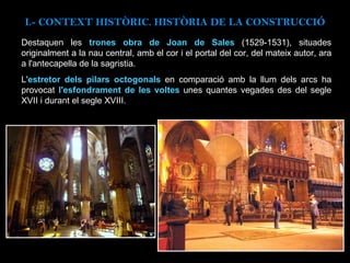 Destaquen les  trones obra de Joan de Sales  (1529-1531), situades originalment a la nau central, amb el cor i el portal del cor, del mateix autor, ara a l'antecapella de la sagristia. L' estretor dels pilars octogonals  en comparació amb la llum dels arcs ha provocat  l'esfondrament de les voltes  unes quantes vegades des del segle XVII i durant el segle XVIII. I.- CONTEXT  HISTÒRIC. HISTÒRIA DE LA CONSTRUCCIÓ 