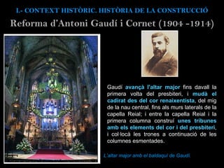 Reforma d’Antoni Gaud í i Cornet (1904 -1914) Gaudí  avançà l'altar major  fins davall la primera volta del presbiteri, i  mudà el cadirat des del cor renaixentista , del mig de la nau central, fins als murs laterals de la capella Reial; i entre la capella Reial i la primera columna construí  unes tribunes amb els elements del cor i del presbiteri , i col·locà les trones a continuació de les columnes esmentades.  I.- CONTEXT  HISTÒRIC. HISTÒRIA DE LA CONSTRUCCIÓ L’altar major amb el baldaquí de Gaudí. 