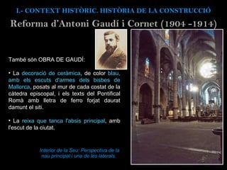 Interior de la Seu: Perspectiva de la nau principal i una de les laterals.  També són OBRA DE GAUDÍ: La  decoració de ceràmica , de color  blau, amb els escuts d'armes dels bisbes de Mallorca , posats al mur de cada costat de la càtedra episcopal, i els texts del Pontifical Romà amb lletra de ferro forjat daurat damunt el siti.  La  reixa que tanca l'absis principal , amb l'escut de la ciutat. I.- CONTEXT  HISTÒRIC. HISTÒRIA DE LA CONSTRUCCIÓ Reforma d’Antoni Gaud í i Cornet (1904 -1914) 