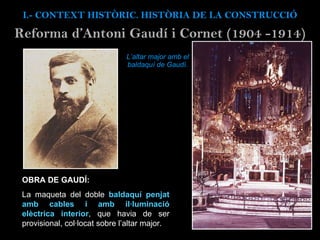 L’altar major amb el baldaquí de Gaudí. I.- CONTEXT  HISTÒRIC. HISTÒRIA DE LA CONSTRUCCIÓ Reforma d’Antoni Gaud í i Cornet (1904 -1914) OBRA DE GAUDÍ: La maqueta del doble  baldaquí penjat amb cables i amb il·luminació elèctrica interior , que havia de ser provisional, col·locat sobre l’altar major. 