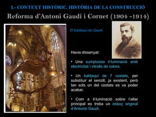 El baldaquí de Gaudí. Havia dissenyat: Una  sumptuosa il·luminació amb electricitat i vitralls de colors . Un  baldaquí de 7 costats , per substituir el senzill, ja existent, però tan sols un del costats es va poder acabar. Com a il·luminació sobre l’altar principal es troba un  esboç original d’Antonio Gaudí . I.- CONTEXT  HISTÒRIC. HISTÒRIA DE LA CONSTRUCCIÓ Reforma d’Antoni Gaud í i Cornet (1904 -1914) 