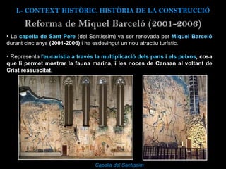 Reforma de Miquel Barceló (2001-2006) Capella del Santíssim  I.- CONTEXT  HISTÒRIC. HISTÒRIA DE LA CONSTRUCCIÓ La  capella de Sant Pere   (del Santíssim) va ser renovada per  Miquel Barceló  durant cinc anys  (2001-2006)  i ha esdevingut un nou atractiu turístic.  Representa  l' eucaristia a través la multiplicació dels pans i els peixos , cosa que li permet mostrar la fauna marina, i les noces de Canaan al voltant de Crist ressuscitat .  