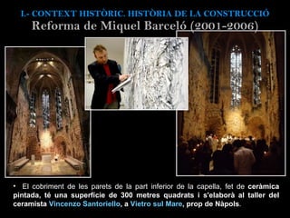 El cobriment de les parets de la part inferior de la capella, fet de  ceràmica pintada, té una superfície de 300 metres quadrats i s'elaborà al taller del ceramista  Vincenzo Santoriello , a  Vietro sul Mare , prop de Nàpols .  I.- CONTEXT  HISTÒRIC. HISTÒRIA DE LA CONSTRUCCIÓ Reforma de Miquel Barceló (2001-2006) 