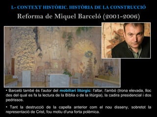 Barceló també és l'autor del  mobiliari litúrgic : l'altar, l'ambó (trona elevad a, lloc des del qual es fa la lectura de la Bíblia o de la litúrgia), la cadira presidencial i dos pedrissos.  Tant la destrucció de la capella anterior com el nou disseny, sobretot la representació de Crist, fou motiu d'una forta polèmica.  I.- CONTEXT  HISTÒRIC. HISTÒRIA DE LA CONSTRUCCIÓ Reforma de Miquel Barceló (2001-2006) 