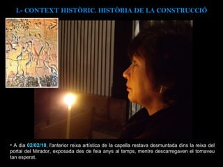 A dia  02/02/10 , l'anterior reixa artística de la capella restava desmuntada dins la reixa del portal del Mirador, exposada des de feia anys al temps, mentre descarregaven el tornaveu tan esperat. I.- CONTEXT  HISTÒRIC. HISTÒRIA DE LA CONSTRUCCIÓ 